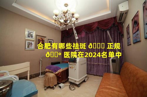 合肥有哪些祛斑 🐛 正规 🐺 医院在2024名单中